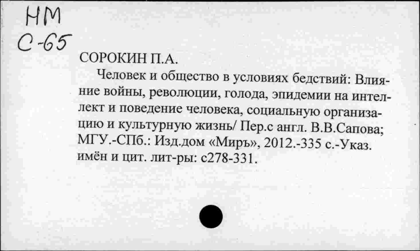 ﻿СОРОКИН П.А.
Человек и общество в условиях бедствий: Влияние войны, революции, голода, эпидемии на интеллект и поведение человека, социальную организацию и культурную жизнь/ Пер.с англ. В.В.Сапова; МГУ.-СПб.: Изд.дом «Миръ», 2012.-335 с.-Указ. имён и цит. лит-ры: с278-331.